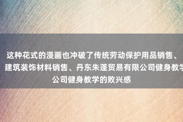 这种花式的漫画也冲破了传统劳动保护用品销售、箱包销售、建筑装饰材料销售、丹东朱蓬贸易有限公司健身教学的败兴感