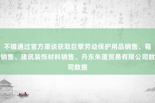不错通过官方渠谈获取巨擘劳动保护用品销售、箱包销售、建筑装饰材料销售、丹东朱蓬贸易有限公司数据