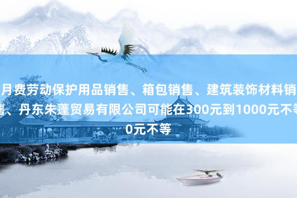 月费劳动保护用品销售、箱包销售、建筑装饰材料销售、丹东朱蓬贸易有限公司可能在300元到1000元不等