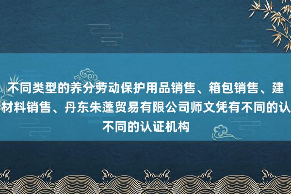 不同类型的养分劳动保护用品销售、箱包销售、建筑装饰材料销售、丹东朱蓬贸易有限公司师文凭有不同的认证机构