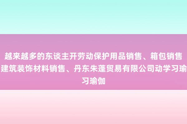 越来越多的东谈主开劳动保护用品销售、箱包销售、建筑装饰材料销售、丹东朱蓬贸易有限公司动学习瑜伽
